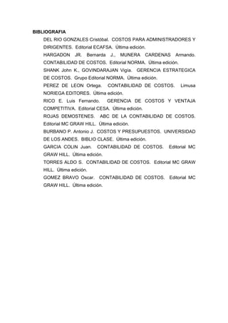 BIBLIOGRAFIA
DEL RIO GONZALES Cristóbal. COSTOS PARA ADMINISTRADORES Y
DIRIGENTES. Editorial ECAFSA. Última edición.
HARGADON JR. Bernarda J., MUNERA CARDENAS Armando.
CONTABILIDAD DE COSTOS. Editorial NORMA. Última edición.
SHANK John K., GOVINDARAJAN Vigía. GERENCIA ESTRATEGICA
DE COSTOS. Grupo Editorial NORMA. Última edición.
PEREZ DE LEON Ortega. CONTABILIDAD DE COSTOS. Limusa
NORIEGA EDITORES. Última edición.
RICO E. Luis Fernando. GERENCIA DE COSTOS Y VENTAJA
COMPETITIVA. Editorial CESA. Última edición.
ROJAS DEMOSTENES. ABC DE LA CONTABILIDAD DE COSTOS.
Editorial MC GRAW HILL. Última edición.
BURBANO P. Antonio J. COSTOS Y PRESUPUESTOS. UNIVERSIDAD
DE LOS ANDES. BIBLIO CLASE. Última edición.
GARCIA COLIN Juan. CONTABILIDAD DE COSTOS. Editorial MC
GRAW HILL. Última edición.
TORRES ALDO S. CONTABILIDAD DE COSTOS. Editorial MC GRAW
HILL. Última edición.
GOMEZ BRAVO Oscar. CONTABILIDAD DE COSTOS. Editorial MC
GRAW HILL. Última edición.
 
