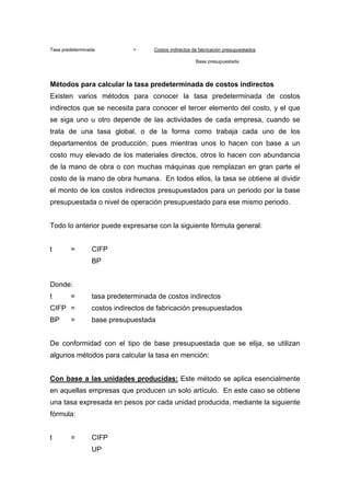 Tasa predeterminada = Costos indirectos de fabricación presupuestados
Base presupuestada
Métodos para calcular la tasa predeterminada de costos indirectos
Existen varios métodos para conocer la tasa predeterminada de costos
indirectos que se necesita para conocer el tercer elemento del costo, y el que
se siga uno u otro depende de las actividades de cada empresa, cuando se
trata de una tasa global, o de la forma como trabaja cada uno de los
departamentos de producción, pues mientras unos lo hacen con base a un
costo muy elevado de los materiales directos, otros lo hacen con abundancia
de la mano de obra o con muchas máquinas que remplazan en gran parte el
costo de la mano de obra humana. En todos ellos, la tasa se obtiene al dividir
el monto de los costos indirectos presupuestados para un periodo por la base
presupuestada o nivel de operación presupuestado para ese mismo periodo.
Todo lo anterior puede expresarse con la siguiente fórmula general:
t = CIFP
BP
Donde:
t = tasa predeterminada de costos indirectos
CIFP = costos indirectos de fabricación presupuestados
BP = base presupuestada
De conformidad con el tipo de base presupuestada que se elija, se utilizan
algunos métodos para calcular la tasa en mención:
Con base a las unidades producidas: Este método se aplica esencialmente
en aquellas empresas que producen un solo artículo. En este caso se obtiene
una tasa expresada en pesos por cada unidad producida, mediante la siguiente
fórmula:
t = CIFP
UP
 