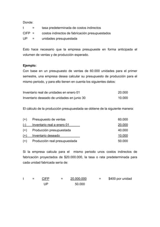 Donde:
t = tasa predeterminada de costos indirectos
CIFP = costos indirectos de fabricación presupuestados
UP = unidades presupuestada
Esto hace necesario que la empresa presupueste en forma anticipada el
volumen de ventas y de producción esperado.
Ejemplo:
Con base en un presupuesto de ventas de 60.000 unidades para el primer
semestre, una empresa desea calcular su presupuesto de producción para el
mismo periodo, y para ello tienen en cuenta los siguientes datos:
Inventario real de unidades en enero 01 20.000
Inventario deseado de unidades en junio 30 10.000
El cálculo de la producción presupuestada se obtiene de la siguiente manera:
(+) Presupuesto de ventas 60.000
(-) Inventario real a enero 01 20.000
(=) Producción presupuestada 40.000
(+) Inventario deseado 10.000
(=) Producción real presupuestada 50.000
Si la empresa calcula para el mismo periodo unos costos indirectos de
fabricación proyectados de $20.000.000, la tasa o rata predeterminada para
cada unidad fabricada sería de:
t = CIFP = 20.000.000 = $400 por unidad
UP 50.000
 
