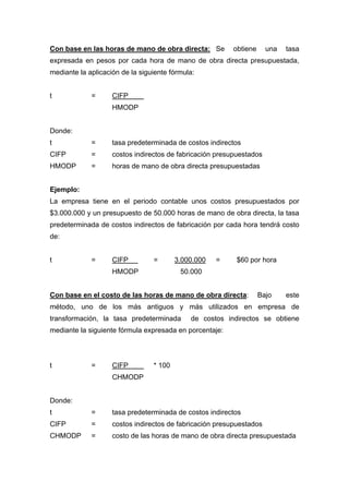 Con base en las horas de mano de obra directa: Se obtiene una tasa
expresada en pesos por cada hora de mano de obra directa presupuestada,
mediante la aplicación de la siguiente fórmula:
t = CIFP
HMODP
Donde:
t = tasa predeterminada de costos indirectos
CIFP = costos indirectos de fabricación presupuestados
HMODP = horas de mano de obra directa presupuestadas
Ejemplo:
La empresa tiene en el periodo contable unos costos presupuestados por
$3.000.000 y un presupuesto de 50.000 horas de mano de obra directa, la tasa
predeterminada de costos indirectos de fabricación por cada hora tendrá costo
de:
t = CIFP = 3.000.000 = $60 por hora
HMODP 50.000
Con base en el costo de las horas de mano de obra directa: Bajo este
método, uno de los más antiguos y más utilizados en empresa de
transformación, la tasa predeterminada de costos indirectos se obtiene
mediante la siguiente fórmula expresada en porcentaje:
t = CIFP * 100
CHMODP
Donde:
t = tasa predeterminada de costos indirectos
CIFP = costos indirectos de fabricación presupuestados
CHMODP = costo de las horas de mano de obra directa presupuestada
 