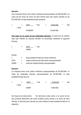 Ejemplo:
Una compañía tiene unos costos indirectos presupuestados de $6.000.000 y el
costo de las horas de mano de obra directa para ese mismo periodo es de
$12.000.000, la tasa predeterminada quedaría:
t = CIFP * 100 = 6.000.000 * 100
= 50%
CHMODP 12.000.000
Con base en el costo de los materiales directos: La tasa que se obtiene
bajo este método se expresa también en porcentaje mediante la siguiente
fórmula:
t = CIFP * 100
CMDP
Donde:
t = tasa predeterminada de costos indirectos
CIFP = costos indirectos de fabricación presupuestados
CMDP = costo de material directo presupuestado
Ejemplo:
La empresa tiene unos costos indirectos presupuestados de $3.200.000, un
costo de materiales directos presupuestados de $4.000.000, la tasa
predeterminada será de:
t = CIFP * 100 = 3.200.000 * 100
= 80%
CMDP 4.000.000
Con base en el costo primo: Se denomina costo primo a la suma de los
dos primeros elementos del costo (materia prima directa y la mano de obra
directa), la fórmula para calcular por este método la tasa predeterminada es la
siguiente:
 