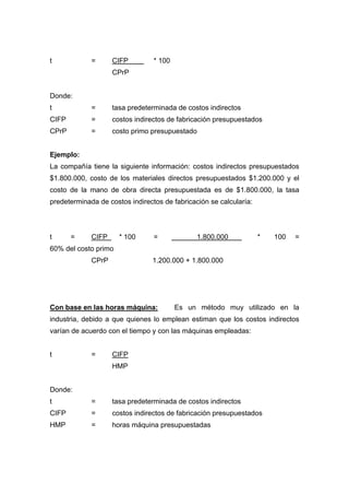 t = CIFP * 100
CPrP
Donde:
t = tasa predeterminada de costos indirectos
CIFP = costos indirectos de fabricación presupuestados
CPrP = costo primo presupuestado
Ejemplo:
La compañía tiene la siguiente información: costos indirectos presupuestados
$1.800.000, costo de los materiales directos presupuestados $1.200.000 y el
costo de la mano de obra directa presupuestada es de $1.800.000, la tasa
predeterminada de costos indirectos de fabricación se calcularía:
t = CIFP * 100 = 1.800.000 * 100 =
60% del costo primo
CPrP 1.200.000 + 1.800.000
Con base en las horas máquina: Es un método muy utilizado en la
industria, debido a que quienes lo emplean estiman que los costos indirectos
varían de acuerdo con el tiempo y con las máquinas empleadas:
t = CIFP
HMP
Donde:
t = tasa predeterminada de costos indirectos
CIFP = costos indirectos de fabricación presupuestados
HMP = horas máquina presupuestadas
 