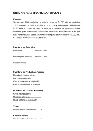 EJERCICIO PARA DESARROLLAR EN CLASE
Ejemplo:
Se compran 3.000 unidades de materia prima por $3.000.000, se trasladan
1.600 unidades de materia prima a la producción y se le pagan a los obreros
$3.500.000 por mano de obra, al finalizar el periodo se terminaron 7.600
unidades, para cada unidad fabricada se estima una tasa o rata de $250 por
cada hora maquina usada, las horas de maquina estimada fue de 10.000 hrs.
Se venden 7.200 unidades a $1.500 c/u.
Inventario de Materiales:
En la compra Unidades * Costo=
En la entrega a la producción Unidades * Costo=
Saldo de materiales
Inventario de Producto en Proceso
Entrada de materia prima
Mano de obra directa
Costos indirectos de fabricación
Costos invertidos en el proceso
Inventario de producto terminado
Costo de producción
Unidades fabricadas
Costo unitario de fabricación
Ventas
Unidades vendidas * Precio de venta =
Costo de ventas
Unidades vendidas * Costo de venta =
 