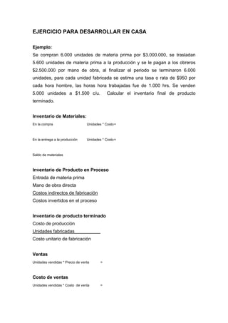 EJERCICIO PARA DESARROLLAR EN CASA
Ejemplo:
Se compran 6.000 unidades de materia prima por $3.000.000, se trasladan
5.600 unidades de materia prima a la producción y se le pagan a los obreros
$2.500.000 por mano de obra, al finalizar el periodo se terminaron 6.000
unidades, para cada unidad fabricada se estima una tasa o rata de $950 por
cada hora hombre, las horas hora trabajadas fue de 1.000 hrs. Se venden
5.000 unidades a $1.500 c/u. Calcular el inventario final de producto
terminado.
Inventario de Materiales:
En la compra Unidades * Costo=
En la entrega a la producción Unidades * Costo=
Saldo de materiales
Inventario de Producto en Proceso
Entrada de materia prima
Mano de obra directa
Costos indirectos de fabricación
Costos invertidos en el proceso
Inventario de producto terminado
Costo de producción
Unidades fabricadas
Costo unitario de fabricación
Ventas
Unidades vendidas * Precio de venta =
Costo de ventas
Unidades vendidas * Costo de venta =
 