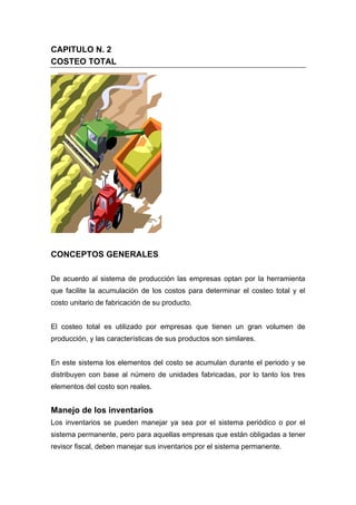 CAPITULO N. 2
COSTEO TOTAL
CONCEPTOS GENERALES
De acuerdo al sistema de producción las empresas optan por la herramienta
que facilite la acumulación de los costos para determinar el costeo total y el
costo unitario de fabricación de su producto.
El costeo total es utilizado por empresas que tienen un gran volumen de
producción, y las características de sus productos son similares.
En este sistema los elementos del costo se acumulan durante el periodo y se
distribuyen con base al número de unidades fabricadas, por lo tanto los tres
elementos del costo son reales.
Manejo de los inventarios
Los inventarios se pueden manejar ya sea por el sistema periódico o por el
sistema permanente, pero para aquellas empresas que están obligadas a tener
revisor fiscal, deben manejar sus inventarios por el sistema permanente.
 