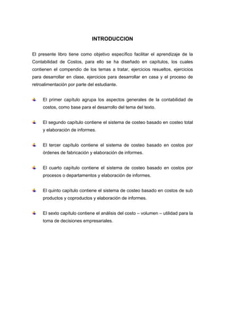 INTRODUCCION
El presente libro tiene como objetivo específico facilitar el aprendizaje de la
Contabilidad de Costos, para ello se ha diseñado en capítulos, los cuales
contienen el compendio de los temas a tratar, ejercicios resueltos, ejercicios
para desarrollar en clase, ejercicios para desarrollar en casa y el proceso de
retroalimentación por parte del estudiante.
El primer capítulo agrupa los aspectos generales de la contabilidad de
costos, como base para el desarrollo del tema del texto.
El segundo capítulo contiene el sistema de costeo basado en costeo total
y elaboración de informes.
El tercer capítulo contiene el sistema de costeo basado en costos por
órdenes de fabricación y elaboración de informes.
El cuarto capítulo contiene el sistema de costeo basado en costos por
procesos o departamentos y elaboración de informes.
El quinto capítulo contiene el sistema de costeo basado en costos de sub
productos y coproductos y elaboración de informes.
El sexto capítulo contiene el análisis del costo – volumen – utilidad para la
toma de decisiones empresariales.
 