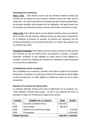 Valorización de inventarios
Peps o Fifo: Este sistema asume que las primeras materias primas que
entraron por la compra son las primeras materias primas que salen para la
producción. En cuanto al producto en proceso tiene las mismas características,
los primeros recibidos para procesar son los realizados y de igual manera con
el inventario de producto terminado, el primero terminado es el primero en salir.
Ueps o Lifo: Este sistema asume que las últimas materias primas que entraron
por la compra son las primeras materias primas que salen para la producción,
en lo referente al producto en proceso, los últimos que ingresaron son los
primeros procesados y en el producto terminado, los últimos que ingresan son
los primeros que salen.
Promedio Ponderado: Este método calcula el costo promedio de cada artículo
del inventario ya sea de materia prima, de producto en proceso o producto
terminado, dividiendo el total reflejado en pesos entre el total reflejado en
unidades, cuando las unidades del inventario son idénticas en apariencias pero
no en el precio de adquisición
Contabilización de los inventarios
Para contabilizar los inventarios, tomando como base el sistema de inventario
permanente, y teniendo en cuenta que a través de los asientos se debe reflejar
el ciclo de producción, se debe registrar un asiento por cada uno de los ciclos
productivos.
Ejemplo en la compra de materia prima
La empresa adquiere materia prima para la elaboración de su producto, así:
1.000 unidades a $6.000 cada unidad. Iva 16% y una retención del 3,5%, le
conceden un plazo de 30 días para el pago de loa compra
CODIGO NOMBRE DE LA CUENTA DEBE HABER
14__
2408
2365
2205
Inventario de Materia Prima
Iva por pagar
Retención en la fuente por pagar
Proveedores
6.000.000
960.000
210.000
6.750.000
SUMAS IGUALES 6.960.000 6.960.000
 