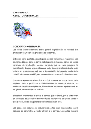 CAPITULO N. 1
ASPECTOS GENERALES
CONCEPTOS GENERALES
Los costos son la herramienta básica para la asignación de los recursos a la
producción de un bien o la prestación de un servicio.
Si bien es cierto que todo producto para que sea transformado requiere de tres
elementos básicos como lo son la materia prima, la mano de obra y los costos
generales de producción, también es cierto que se hace necesario la
cuantificación de cada uno de ellos para poder determinar el costo total y costo
unitario en la producción del bien o la prestación del servicio, mediante la
creación de bases metodológicas que permitan la consecución de estos costos.
Los costos representan el sacrificio económico en que se incurre dentro de la
empresa, para la producción o transformación de bienes o servicios, sin
involucrar los gastos de operación, los cuales se encuentran representados en
los gastos de administración y ventas.
El costo es inventariable al bien o al servicio que se ofrece, por lo tanto están
en capacidad de generar un beneficio futuro. Al momento en que se vende el
bien o el servicio se recupera la inversión realizada en ellos.
Los gastos son recursos no recuperables, estos están relacionados con la
actividad de administrar y vender el bien o el servicio. Los gastos tienen la
 