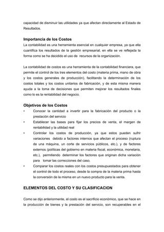 capacidad de disminuir las utilidades ya que afectan directamente al Estado de
Resultados.
Importancia de los Costos
La contabilidad es una herramienta esencial en cualquier empresa, ya que ella
cuantifica los resultados de la gestión empresarial, en ella se ve reflejada la
forma como se ha decidido el uso de recursos de la organización.
La contabilidad de costos es una herramienta de la contabilidad financiera, que
permite el control de los tres elementos del costo (materia prima, mano de obra
y los costos generales de producción), facilitando la determinación de los
costos totales y los costos unitarios de fabricación, y de esta misma manera
ayuda a la toma de decisiones que permiten mejorar los resultados finales
como lo es la rentabilidad del negocio.
Objetivos de los Costos
• Conocer la cantidad a invertir para la fabricación del producto o la
prestación del servicio
• Establecer las bases para fijar los precios de venta, el margen de
rentabilidad y la utilidad real
• Controlar los costos de producción, ya que estos pueden sufrir
variaciones debido a factores internos que afectan el proceso (ruptura
de una máquina, un corte de servicios públicos, etc.), y de factores
externos (políticas del gobierno en materia fiscal, económica, monetaria,
etc.), permitiendo determinar los factores que originan dicha variación
para tomar las correcciones del caso.
• Comparar los costos reales con los costos presupuestados para obtener
el control de todo el proceso, desde la compra de la materia prima hasta
la conversión de la misma en un nuevo producto para la venta.
ELEMENTOS DEL COSTO Y SU CLASIFICACION
Como se dijo anteriormente, el costo es el sacrificio económico, que se hace en
la producción de bienes y la prestación del servicio, son recuperables en el
 