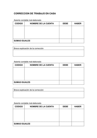CORRECCION DE TRABAJO EN CASA
Asiento contable mal elaborado
CODIGO NOMBRE DE LA CUENTA DEBE HABER
SUMAS IGUALES
Breve explicación de la corrección
Asiento contable mal elaborado
CODIGO NOMBRE DE LA CUENTA DEBE HABER
SUMAS IGUALES
Breve explicación de la corrección
Asiento contable mal elaborado
CODIGO NOMBRE DE LA CUENTA DEBE HABER
SUMAS IGUALES
 