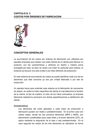 CAPITULO N. 3
COSTOS POR ÓRDENES DE FABRICACION
CONCEPTOS GENERALES
La acumulación de los costos por órdenes de fabricación son utilizados por
aquellas empresas que reciben una orden directa de un cliente para fabricar un
producto, con las características y atributos en diseño y materia prima
entregada por éste, es decir se recibe una orden en particular para realizar un
producto ya sea por una sola unidad o por lotes idénticos de producción.
En este sistema de acumulación de costos se puede identificar cada uno de los
elementos que éste consume ya sea por unidad fabricada o por lote de
producción.
Un ejemplo breve para entender este sistema es la fabricación de carrocerías
de estaca, se recibe la orden específica del cliente el cual determina el tamaño
de la misma, el tipo de madera, el color de los tubos antivuelcos, la empresa
fabricante realizará la carrocería con dichas especificaciones a satisfacción del
cliente.
Características
Los elementos del costo aplicados a cada orden de producción o
fabricación pueden ser reales o predeterminados. En el primer caso son
costos reales, donde los dos primeros elementos (MPD y MOD), son
plenamente cuantificables para cada orden y el tercer elemento (CIF), se
aplica mediante la asignación de la tasa o rata predeterminada. En el
caso segundo los costos de los tres elementos se calcularan en forma
 