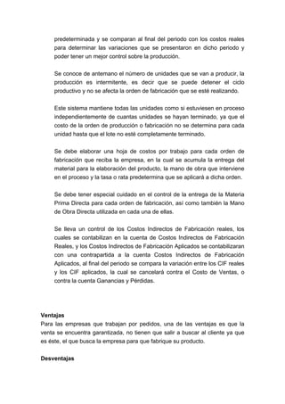 predeterminada y se comparan al final del periodo con los costos reales
para determinar las variaciones que se presentaron en dicho periodo y
poder tener un mejor control sobre la producción.
Se conoce de antemano el número de unidades que se van a producir, la
producción es intermitente, es decir que se puede detener el ciclo
productivo y no se afecta la orden de fabricación que se esté realizando.
Este sistema mantiene todas las unidades como si estuviesen en proceso
independientemente de cuantas unidades se hayan terminado, ya que el
costo de la orden de producción o fabricación no se determina para cada
unidad hasta que el lote no esté completamente terminado.
Se debe elaborar una hoja de costos por trabajo para cada orden de
fabricación que reciba la empresa, en la cual se acumula la entrega del
material para la elaboración del producto, la mano de obra que interviene
en el proceso y la tasa o rata predetermina que se aplicará a dicha orden.
Se debe tener especial cuidado en el control de la entrega de la Materia
Prima Directa para cada orden de fabricación, así como también la Mano
de Obra Directa utilizada en cada una de ellas.
Se lleva un control de los Costos Indirectos de Fabricación reales, los
cuales se contabilizan en la cuenta de Costos Indirectos de Fabricación
Reales, y los Costos Indirectos de Fabricación Aplicados se contabilizaran
con una contrapartida a la cuenta Costos Indirectos de Fabricación
Aplicados, al final del periodo se compara la variación entre los CIF reales
y los CIF aplicados, la cual se cancelará contra el Costo de Ventas, o
contra la cuenta Ganancias y Pérdidas.
Ventajas
Para las empresas que trabajan por pedidos, una de las ventajas es que la
venta se encuentra garantizada, no tienen que salir a buscar al cliente ya que
es éste, el que busca la empresa para que fabrique su producto.
Desventajas
 
