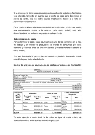 Si la empresa no tiene una producción continúa el costo unitario de fabricación
será elevado, teniendo en cuenta que el costo es base para determinar el
precio de venta, este no podrá estarse modificando debido a la falta de
producción en la empresa.
Cada producto elaborado tiene características individuales, por lo cual tendrá
una consecuencia similar a la anterior, cada costo unitario será alto,
dependiendo de los atributos asignados a cada producto.
Determinación del costo
Para determinar el costo, basta acumular cada uno de los elementos en la hoja
de trabajo y al finalizar la producción se totaliza lo consumido por cada
elemento y se divide entre las unidades del lote y de esta manera se obtiene el
costo unitario.
Una vez terminada la producción se traslada a producto terminado, donde
estará lista para facturarla al cliente.
Modelo de una hoja de acumulación de costos por ordenes de fabricación
EMPRESA ________________________
Hoja de acumulación de Costos
Orden de Trabajo No. 10
Cliente Pedro Gómez
Fecha de Recibido Julio 31 de 20__
Fecha de Entrega Agosto 30 de 20 __
Descripción del Producto Carrocería de estaca, color verde, tubos negros
Cantidad 1 Unidad
Costo Total 13,745,000.00
Costo Unitario 13,745,000.00
Precio de Venta 16,494,000.00
Requisició
n de
Materia
Prima
Directa
Materiales Mano de Obra
Costos Indirectos de
Fabricación
Descripció
n del
Material
Valor de la
MPD
Tarea
Valor de la
MOD
Tasa Base
1 Madera 5,000,000.00 Corte 750,000.00
Horas
Hombre 670,000.00
3 Tubos 2,300,000.00 Pulido 650,000.00
Horas
Hombre 890,000.00
4 Láminas 1,500,000.00 Armado 1,200,000.00
Horas
Hombre 785,000.00
SUMAN 8,800,000.00 2,600,000.00 2,345,000.00
En este ejemplo el costo total de la orden es igual al costo unitario de
fabricación debido a que solo se elaboró un producto.
 