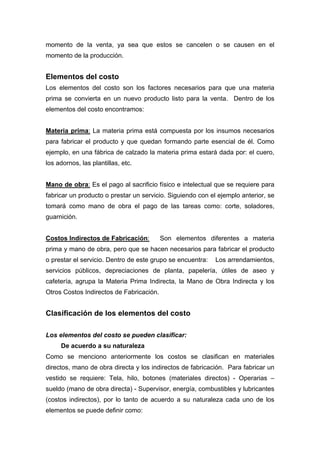 momento de la venta, ya sea que estos se cancelen o se causen en el
momento de la producción.
Elementos del costo
Los elementos del costo son los factores necesarios para que una materia
prima se convierta en un nuevo producto listo para la venta. Dentro de los
elementos del costo encontramos:
Materia prima: La materia prima está compuesta por los insumos necesarios
para fabricar el producto y que quedan formando parte esencial de él. Como
ejemplo, en una fábrica de calzado la materia prima estará dada por: el cuero,
los adornos, las plantillas, etc.
Mano de obra: Es el pago al sacrificio físico e intelectual que se requiere para
fabricar un producto o prestar un servicio. Siguiendo con el ejemplo anterior, se
tomará como mano de obra el pago de las tareas como: corte, soladores,
guarnición.
Costos Indirectos de Fabricación: Son elementos diferentes a materia
prima y mano de obra, pero que se hacen necesarios para fabricar el producto
o prestar el servicio. Dentro de este grupo se encuentra: Los arrendamientos,
servicios públicos, depreciaciones de planta, papelería, útiles de aseo y
cafetería, agrupa la Materia Prima Indirecta, la Mano de Obra Indirecta y los
Otros Costos Indirectos de Fabricación.
Clasificación de los elementos del costo
Los elementos del costo se pueden clasificar:
De acuerdo a su naturaleza
Como se menciono anteriormente los costos se clasifican en materiales
directos, mano de obra directa y los indirectos de fabricación. Para fabricar un
vestido se requiere: Tela, hilo, botones (materiales directos) - Operarias –
sueldo (mano de obra directa) - Supervisor, energía, combustibles y lubricantes
(costos indirectos), por lo tanto de acuerdo a su naturaleza cada uno de los
elementos se puede definir como:
 