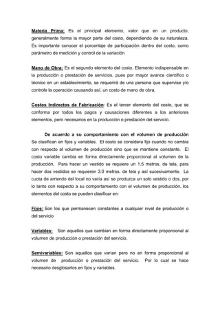 Materia Prima: Es el principal elemento, valor que en un producto,
generalmente forma la mayor parte del costo, dependiendo de su naturaleza.
Es importante conocer el porcentaje de participación dentro del costo, como
parámetro de medición y control de la variación
Mano de Obra: Es el segundo elemento del costo. Elemento indispensable en
la producción o prestación de servicios, pues por mayor avance científico o
técnico en un establecimiento, se requerirá de una persona que supervise y/o
controle la operación causando así, un costo de mano de obra.
Costos Indirectos de Fabricación: Es el tercer elemento del costo, que se
conforma por todos los pagos y causaciones diferentes a los anteriores
elementos, pero necesarios en la producción o prestación del servicio.
De acuerdo a su comportamiento con el volumen de producción
Se clasifican en fijos y variables. El costo se considera fijo cuando no cambia
con respecto al volumen de producción sino que se mantiene constante. El
costo variable cambia en forma directamente proporcional al volumen de la
producción, Para hacer un vestido se requiere un 1.5 metros. de tela, para
hacer dos vestidos se requieren 3.0 metros. de tela y así sucesivamente. La
cuota de arriendo del local no varía así se produzca un solo vestido o dos, por
lo tanto con respecto a su comportamiento con el volumen de producción, los
elementos del costo se pueden clasificar en:
Fijos: Son los que permanecen constantes a cualquier nivel de producción o
del servicio
Variables: Son aquellos que cambian en forma directamente proporcional al
volumen de producción o prestación del servicio.
Semivariables: Son aquellos que varían pero no en forma proporcional al
volumen de producción o prestación del servicio. Por lo cual se hace
necesario desglosarlos en fijos y variables.
 