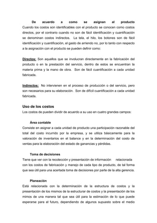 De acuerdo a como se asignan al producto
Cuando los costos son identificables con el producto se conocen como costos
directos, por el contrario cuando no son de fácil identificación y cuantificación
se denominan costos indirectos. La tela, el hilo, los botones son de fácil
identificación y cuantificación, el gasto de arriendo no, por lo tanto con respecto
a la asignación con el producto se pueden definir como:
Directos: Son aquellos que se involucran directamente en la fabricación del
producto o en la prestación del servicio, dentro de estos se encuentran la
materia prima y la mano de obra. Son de fácil cuantificación a cada unidad
fabricada.
Indirectos: No intervienen en el proceso de producción o del servicio, pero
son necesarios para su elaboración. Son de difícil cuantificación a cada unidad
fabricada.
Uso de los costos
Los costos de pueden dividir de acuerdo a su uso en cuatro grandes campos:
Área contable
Consiste en asignar a cada unidad de producto una participación razonable del
total del costo incurrido por la empresa, y se utiliza básicamente para la
valoración de inventarios en el balance y en la determinación del costo de
ventas para la elaboración del estado de ganancias y pérdidas.
Toma de decisiones
Tiene que ver con la recolección y presentación de información relacionada
con los costos de fabricación y manejo de cada tipo de producto, de tal forma
que sea útil para una acertada toma de decisiones por parte de la alta gerencia.
Planeación
Está relacionada con la determinación de la estructura de costos y la
presentación de los mismos de la estructurar de costos y la presentación de los
mimos de una manera tal que sea útil para la estimación de lo que puede
esperarse para el futuro, dependiendo de algunos supuesto sobre el medio
 
