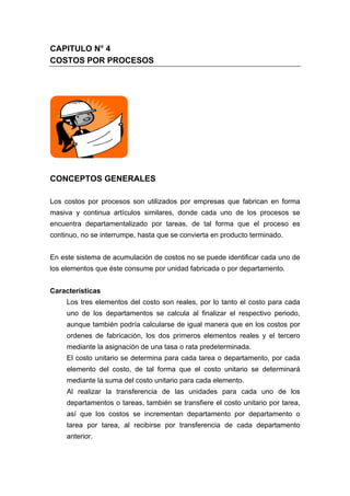 CAPITULO N° 4
COSTOS POR PROCESOS
CONCEPTOS GENERALES
Los costos por procesos son utilizados por empresas que fabrican en forma
masiva y continua artículos similares, donde cada uno de los procesos se
encuentra departamentalizado por tareas, de tal forma que el proceso es
continuo, no se interrumpe, hasta que se convierta en producto terminado.
En este sistema de acumulación de costos no se puede identificar cada uno de
los elementos que éste consume por unidad fabricada o por departamento.
Características
Los tres elementos del costo son reales, por lo tanto el costo para cada
uno de los departamentos se calcula al finalizar el respectivo periodo,
aunque también podría calcularse de igual manera que en los costos por
ordenes de fabricación, los dos primeros elementos reales y el tercero
mediante la asignación de una tasa o rata predeterminada.
El costo unitario se determina para cada tarea o departamento, por cada
elemento del costo, de tal forma que el costo unitario se determinará
mediante la suma del costo unitario para cada elemento.
Al realizar la transferencia de las unidades para cada uno de los
departamentos o tareas, también se transfiere el costo unitario por tarea,
así que los costos se incrementan departamento por departamento o
tarea por tarea, al recibirse por transferencia de cada departamento
anterior.
 