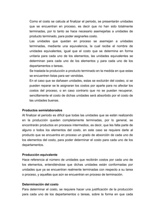 Como el costo se calcula al finalizar el periodo, se presentarán unidades
que se encuentran en proceso, es decir que no han sido totalmente
terminadas, por lo tanto se hace necesario asemejarlas a unidades de
producto terminado, para poder asignarles costo.
Las unidades que quedan en proceso se asemejan a unidades
terminadas, mediante una equivalencia, la cual recibe el nombre de
unidades equivalentes, igual que el costo que se determina en forma
unitaria para cada uno de los elementos, las unidades equivalentes se
determinan para cada uno de los elementos y para cada uno de los
departamentos o tareas.
Se traslada la producción a producto terminado en la medida en que estas
se encuentren listas para ser vendidas.
En el caso que se dañasen unidades, estas se excluirán del costeo, si se
pueden reparar se le asignaran los costos por aparte para no afectar los
costos del proceso, o en caso contrario que no se puedan recuperar,
sencillamente el costo de dichas unidades será absorbido por el costo de
las unidades buenas.
Productos semielaborados
Al finalizar el periodo es difícil que todas las unidades que se están realizando
en la producción queden completamente terminadas, por lo general, se
encontrarán productos en procesos intermedios, es decir, que les falta parte de
alguno o todos los elementos del costo, en este caso se requiere darle al
producto que se encuentra en proceso un grado de absorción de cada uno de
los elementos del costo, para poder determinar el costo para cada uno de los
departamentos.
Producción equivalente
Hace referencia al número de unidades que recibirán costos por cada uno de
los elementos, entendiéndose que dichas unidades están conformadas por
unidades que ya se encuentran realmente terminadas con respecto a su tarea
o proceso, y aquellas que aún se encuentran en proceso de terminación.
Determinación del costo
Para determinar el costo, se requiere hacer una justificación de la producción
para cada uno de los departamentos o tareas, sobre la forma en que cada
 