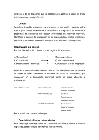 ambiente y de las decisiones que se adopten sobre políticas a seguir en áreas
como mercadeo, producción, etc.
Control
Se refiere al establecimiento de procedimientos de información y análisis de los
costos, para proveer una adecuada herramienta de diagnóstico de frente a los
problemas de ineficiencia que puedan presentarse en cualquier momento.
Identificar la causa y la localización de la responsabilidad de los problemas,
permitirá tomar las medidas correctivas acertadas y en el momento preciso.
Registro de los costos
Los tres elementos del costo se pueden registrar de acuerdo a:
a. Contabilidad Costo dependiente
b. Contabilidad Costo independiente
c. Departamento de costos Contabilidad– Costos integrados:
Parte de la sistematización contable, permite que al registrar una transacción
se afecta en forma simultánea el resultado de todas las operaciones que
intervienen en la transacción comercial, como se puede observar a
continuación:
ASIENTOS CONTABLES LIBROS AUXILIARES Cuenta de Clientes
Cuenta de Proveedores
LIBROS PRINCIPALES Caja Diario
Mayor y Balances
Inventario y Balances
ESTADOS FINANCIEROS Estado de Costos
Estado de Resultados
Balance General
Por lo anterior se puede concluir que:
Contabilidad – Costos Independientes
Este sistema produce resultados de costos en forma independiente, al finalizar
el periodo, este se integra para formar un solo informe.
 