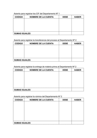 Asiento para registrar los CIF del Departamento Nº 1
CODIGO NOMBRE DE LA CUENTA DEBE HABER
SUMAS IGUALES
Asiento para registrar la transferencia del proceso al Departamento Nº 2
CODIGO NOMBRE DE LA CUENTA DEBE HABER
SUMAS IGUALES
Asiento para registrar la entrega de materia prima al Departamento Nº 2
CODIGO NOMBRE DE LA CUENTA DEBE HABER
SUMAS IGUALES
Asiento para registrar la nómina del Departamento Nº 2
CODIGO NOMBRE DE LA CUENTA DEBE HABER
SUMAS IGUALES
 