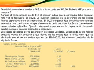 Otro fabricante ofrece vender a G.E. la misma parte en $10,00. Debe la GE producir o
comprar?
Aunque el costo unitario es de $11 al parecer indica que la compañía debe comprar,
rara vez la respuesta es obvia. La cuestión esencial es la diferencia de los costos
futuros esperados entre las alternativas. Si $4,00 de gastos fijos de fabricación consiste
en costos que continuarán independientemente de la decisión, los $4 se convierten en
no apropiados aplicables. Ejemplo: tales costos pueden ser de: depreciación, impuesto
predial, seguro y sueldos asignados a ejecutivos.
Los costos aplicables por lo general son los costos variables. Suponiendo que la fabrica
quedaría ociosa sin producir y que dentro de los costos fijos el único valor que se
eliminaría sea el del supervisor que es de $20,000.00, los cálculos quedarían de la
siguiente forma:
General Electric Company
Costo de fabricar la parte N-900
Costo total por Costo
20.000 unid. Por unidad Comprar
Materia prima Directa $20,000.00 1.00
Mano de Obra Directa 80.000.00 4.00
Gs. Indirectos variables 40.000.00 2.00
Gs. Fijos de fabricación 20.000.00 1.00
Costos Totales $160.000.00 $ 8,00 10.00
 
