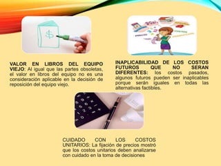 VALOR EN LIBROS DEL EQUIPO
VIEJO: Al igual que las partes obsoletas,
el valor en libros del equipo no es una
consideración aplicable en la decisión de
reposición del equipo viejo.
INAPLICABILIDAD DE LOS COSTOS
FUTUROS QUE NO SERAN
DIFERENTES: los costos pasados,
algunos futuros pueden ser inaplicables
porque serán iguales en todas las
alternativas factibles.
CUIDADO CON LOS COSTOS
UNITARIOS: La fijación de precios mostró
que los costos unitarios deben analizarse
con cuidado en la toma de decisiones
 
