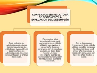 CONFLICTOS ENTRE LA TOMA
DE DECIONES Y LA
EVALUACION DEL DESEMPEÑO
Para motivar a los
administradores a tomar
decisiones óptimas, los
métodos de evaluación del
desempeño de los
administradores deben ser
congruentes con el análisis
de decisión.
Para motivar a los
administradores a elegir
correctamente, el método
utilizado para evaluar el
desempeño debe ser
congruente con el modelo de
decisión, es decir, debe
mostrar un mejor
desempeño cuando los
administradores reemplazan
la máquina que cuando la
conservan.
Con el desempeño
frecuentemente se mide la
utilidad contable, considera
la utilidad contable en el
primer año después de la
reposición, comparado con
la de los años dos tres y
cuatro.
 