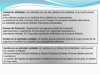 Calidad de utilidades. Las utilidades son de alta calidad si son estables, si su fuente parece
segura,
si los métodos usados en la medición de la utilidad son conservadores.
La existencia de este concepto indica que el margen de principios contables alternativos
es aceptable para producir estados financieros comparables.

Cámara de Comercio. Organización que agrupa a todas las empresas,
organizaciones y organismos de una nación con capacidad exportadora o
importadora directas. En Cuba está supeditada al Ministerio de Comercio Exterior.

Cambio en el estimado contable. Un cambio que se presenta durante el curso normal de los
negocios al modificar la compañía sus expectativas anteriores.

Cambio en un principio contable. Un cambio en un método de contabilidad, como puede
ser cambiar el método
Ultimas Entradas Primeras Salidas al método Primeras Entradas Primeras Salidas para los
inventarios y
un cambio del método de depreciación mediante la suma de los dígitos de los años al método
de línea recta.
 