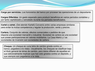 Cargo por servicios. Los honorarios del banco por procesar las operaciones de un depositante

Cargos Diferidos. Un gasto esperado para producir beneficios en varios períodos contables y
por tanto capitalizado y cancelado durante los períodos beneficiados.

Cartel o cártel. (Del alemán Kartell) Convenio entre varias empresas similares
para evitar la mutua competencia y regular la producción, venta y precios.

Cartera. Conjunto de valores, efectos comerciales o pedidos de que
dispone una sociedad mercantil o industrial. Sociedad de cartera es una sociedad
que posee participaciones en valores mobiliarios. La Casa Matriz y l as
sociedades de inversión son sociedades de cartera.

   Cheque. Un cheque es «una letra de cambio girada contra un
   banco, pagadera a la vista». Usualmente, los cheques se clasifican bajo
   el título general de letras de cambio, pero éstos difieren de aquellas en
   que adicionalmente implican que han sido girados contra un depósito, y
   que siempre son pagaderos a la vista.
 