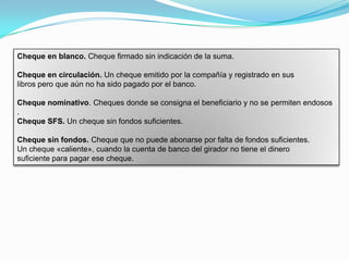 Cheque en blanco. Cheque firmado sin indicación de la suma.

Cheque en circulación. Un cheque emitido por la compañía y registrado en sus
libros pero que aún no ha sido pagado por el banco.

Cheque nominativo. Cheques donde se consigna el beneficiario y no se permiten endosos
.
Cheque SFS. Un cheque sin fondos suficientes.

Cheque sin fondos. Cheque que no puede abonarse por falta de fondos suficientes.
Un cheque «caliente», cuando la cuenta de banco del girador no tiene el dinero
suficiente para pagar ese cheque.
 