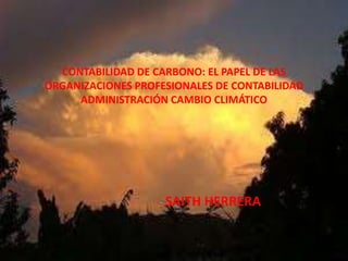 CONTABILIDAD DE CARBONO: EL PAPEL DE LAS
ORGANIZACIONES PROFESIONALES DE CONTABILIDAD
     ADMINISTRACIÓN CAMBIO CLIMÁTICO




                    SAITH HERRERA
 
