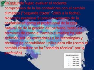 En segundo lugar, evaluar el reciente
compromiso de la los contadores con el cambio
climático ("Segunda Etapa" -2005 a la fecha).
Nosotros examinar el posicionamiento de la
contabilidad como el profesional de la casa
natural de de la gestión del carbono, tanto en
términos de cómo el cambio climático ha sido
definido por los contadores y las tecnologías y
técnicas de contabilidad utiliza para ello (como el
cambio climático se ha "rendido técnica" por la
profesión).
 