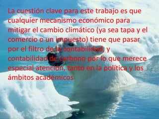La cuestión clave para este trabajo es que
cualquier mecanismo económico para
mitigar el cambio climático (ya sea tapa y el
comercio o un impuesto) tiene que pasar
por el filtro de la contabilidad, y
contabilidad de carbono por lo que merece
especial atención, tanto en la política y los
ámbitos académicos.
 