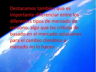Destacamos también que es
importante diferenciar entre los
diferentes tipos de mercado de
carbono, algo que las críticas de
basado en el mercado soluciones
para el cambio climático a
menudo no lo hacen .
 