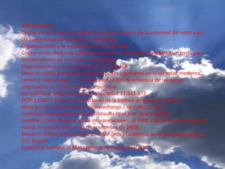 BIBLIOGRAFIA
Cocine en los derechos (2008) de emisión: A partir de la actividad sin costo para
las operaciones de mercado. Contabilidad,
Organizaciones y la sociedad 34 (3-4) :456-468
Cocine en los derechos (2009) de emisión: A partir de la actividad sin costo para
lasoperaciones de mercado. Contabilidad,
Organizaciones y la sociedad 34 (3-4) :456-468
Dean M (1999) gubernamentalidad: poder y gobierno en la sociedad moderna.
Londres: Sage Deegan C y C Blomquist (2006) la influencia de las partes
interesadas en la información corporativa.
Contabilidad, Organizaciones y la Sociedad 31:343-372
DEFRA (2007) Síntesis de Tasaciones de la política de cambio climático.
defra.gov.uk / environment / climatechange / uk / ukccp / pdf /
synthesisccpolicyappraisals.pdf (consultado el 3 de julio de 2007)
Deloitte (2009) Resúmenes de interpretaciones: la IFRIC 3 derechos de emisión. #
retirar (recientemente el 23 de noviembre de 2009)
Doody H (2008) Todo cambio. En CIMA (eds.) Excelencia en el Liderazgo (págs. 8-
11). Bristol:
Chartered Institute of Management Accountants (CIMA)
 