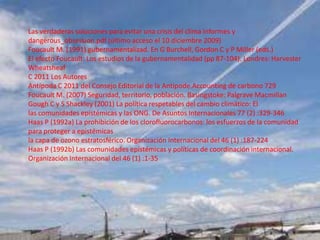 Las verdaderas soluciones para evitar una crisis del clima informes y
dangerous_obsession.pdf (último acceso el 10 diciembre 2009)
Foucault M. (1991) gubernamentalizad. En G Burchell, Gordon C y P Miller (eds.)
El efecto Foucault: Los estudios de la gubernamentalidad (pp 87-104). Londres: Harvester
Wheatsheaf
C 2011 Los Autores
Antípoda C 2011 del Consejo Editorial de la Antipode.Accounting de carbono 729
Foucault M. (2007) Seguridad, territorio, población. Basingstoke: Palgrave Macmillan
Gough C y S Shackley (2001) La política respetables del cambio climático: El
las comunidades epistémicas y las ONG. De Asuntos Internacionales 77 (2) :329-346
Haas P (1992a) La prohibición de los clorofluorocarbonos: los esfuerzos de la comunidad
para proteger a epistémicas
la capa de ozono estratosférico. Organización Internacional del 46 (1) :187-224
Haas P (1992b) Las comunidades epistémicas y políticas de coordinación internacional.
Organización Internacional del 46 (1) :1-35
 