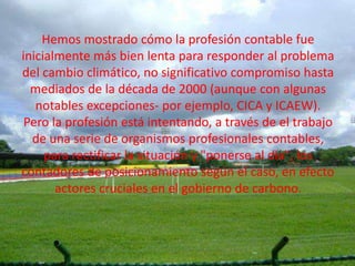 Hemos mostrado cómo la profesión contable fue
inicialmente más bien lenta para responder al problema
del cambio climático, no significativo compromiso hasta
  mediados de la década de 2000 (aunque con algunas
   notables excepciones- por ejemplo, CICA y ICAEW).
 Pero la profesión está intentando, a través de el trabajo
  de una serie de organismos profesionales contables,
     para rectificar la situación y "ponerse al día", los
contadores de posicionamiento según el caso, en efecto
       actores cruciales en el gobierno de carbono.
 
