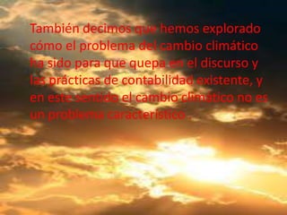 También decimos que hemos explorado
cómo el problema del cambio climático
ha sido para que quepa en el discurso y
las prácticas de contabilidad existente, y
en este sentido el cambio climático no es
un problema característico .
 