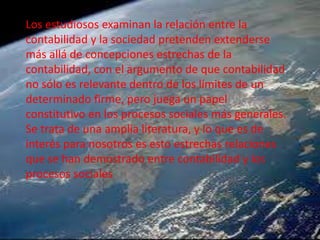 Los estudiosos examinan la relación entre la
contabilidad y la sociedad pretenden extenderse
más allá de concepciones estrechas de la
contabilidad, con el argumento de que contabilidad
no sólo es relevante dentro de los límites de un
determinado firme, pero juega un papel
constitutivo en los procesos sociales más generales.
Se trata de una amplia literatura, y lo que es de
interés para nosotros es esto estrechas relaciones
que se han demostrado entre contabilidad y los
procesos sociales
 