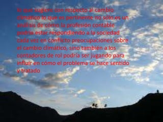 lo que sugiere con respecto al cambio
climático lo que es pertinente no sólo es un
análisis de cómo la profesión contable
podría estar respondiendo a la sociedad
cada vez en conflicto preocupaciones sobre
el cambio climático, sino también a los
contadores de rol podría ser jugando para
influir en cómo el problema se hace sentido
y tratado
 
