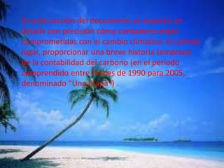 En esta sección del documento se examina en
detalle con precisión cómo contadores están
comprometidas con el cambio climático. En primer
lugar, proporcionar una breve historia temprana
de la contabilidad del carbono (en el período
comprendido entre finales de 1990 para 2005,
denominado "Una Etapa") .
 