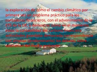 la exploración de cómo el cambio climático por
primera vez un problema práctico para los
contadores financieros, con el advenimiento de la
ETS de la UE, y demostrar cómo en el momento
éstos la contabilidad del carbono financiera
actividades guardaba demasiada correspondencia
                          .
con amplias (predominante) los debates sobre
valoración del medio ambiente
 