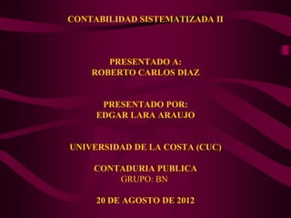 CONTABILIDAD SISTEMATIZADA II



       PRESENTADO A:
    ROBERTO CARLOS DIAZ


      PRESENTADO POR:
     EDGAR LARA ARAUJO


UNIVERSIDAD DE LA COSTA (CUC)

    CONTADURIA PUBLICA
        GRUPO: BN

     20 DE AGOSTO DE 2012
 