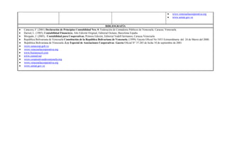 www.venezuelacooperativa.org
                                                                                                                                www.seniat.gov.ve


                                                                        BIBLIOGRAFÍA
Catacora, F. (2001) Declaración de Principios Contabilidad Nro. 0. Federación de Contadores Públicos de Venezuela. Caracas, Venezuela.
Haried, L. (1985), Contabilidad Financiera, Año Edición Original, Editorial Océano, Barcelona España.
Morgado, J. (2005), Contabilidad para Cooperativas, Primera Edición, Editorial Vadell hermanos, Caracas Venezuela.
República Bolivariana de Venezuela Constitución de la República Bolivariana de Venezuela. (1999). Gaceta Oficial No 5453 Extraordinaria del 24 de Marzo del 2000.
República Bolivariana de Venezuela .Ley Especial de Asociaciones Cooperativas. Gaceta Oficial N° 37.285 de fecha 18 de septiembre de 2001
www.sunacoop.gob.ve.
www.venezuelacooperativa.org
www.businesscol.com
www.eumed.net
www.cooperativasdevenezuela.org
www.venezuelacooperativa.org
www.seniat.gov.ve
 