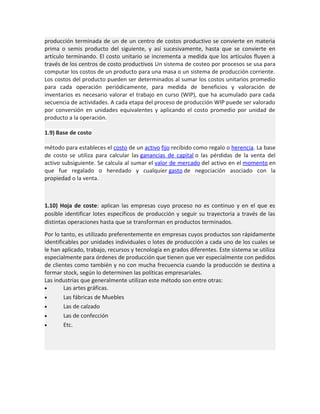 producción terminada de un de un centro de costos productivo se convierte en materia
prima o semis producto del siguiente, y así sucesivamente, hasta que se convierte en
artículo terminando. El costo unitario se incrementa a medida que los artículos fluyen a
través de los centros de costo productivos Un sistema de costeo por procesos se usa para
computar los costos de un producto para una masa o un sistema de producción corriente.
Los costos del producto pueden ser determinados al sumar los costos unitarios promedio
para cada operación periódicamente, para medida de beneficios y valoración de
inventarios es necesario valorar el trabajo en curso (WIP), que ha acumulado para cada
secuencia de actividades. A cada etapa del proceso de producción WIP puede ser valorado
por conversión en unidades equivalentes y aplicando el costo promedio por unidad de
producto a la operación.
1.9) Base de costo
método para estableces el costo de un activo fijo recibido como regalo o herencia. La base
de costo se utiliza para calcular las ganancias de capital o las pérdidas de la venta del
activo subsiguiente. Se calcula al sumar el valor de mercado del activo en el momento en
que fue regalado o heredado y cualquier gasto de negociación asociado con la
propiedad o la venta.

1.10) Hoja de coste: aplican las empresas cuyo proceso no es continuo y en el que es
posible identificar lotes específicos de producción y seguir su trayectoria a través de las
distintas operaciones hasta que se transforman en productos terminados.
Por lo tanto, es utilizado preferentemente en empresas cuyos productos son rápidamente
identificables por unidades individuales o lotes de producción a cada uno de los cuales se
le han aplicado, trabajo, recursos y tecnología en grados diferentes. Este sistema se utiliza
especialmente para órdenes de producción que tienen que ver especialmente con pedidos
de clientes como también y no con mucha frecuencia cuando la producción se destina a
formar stock, según lo determinen las políticas empresariales.
Las industrias que generalmente utilizan este método son entre otras:
•
Las artes gráficas.
•
Las fábricas de Muebles
•
Las de calzado
•
Las de confección
•
Etc.

 