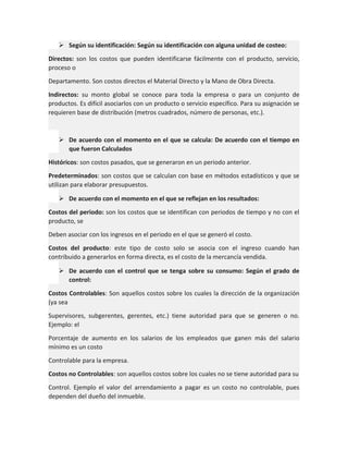  Según su identificación: Según su identificación con alguna unidad de costeo:
Directos: son los costos que pueden identificarse fácilmente con el producto, servicio,
proceso o
Departamento. Son costos directos el Material Directo y la Mano de Obra Directa.
Indirectos: su monto global se conoce para toda la empresa o para un conjunto de
productos. Es difícil asociarlos con un producto o servicio específico. Para su asignación se
requieren base de distribución (metros cuadrados, número de personas, etc.).

 De acuerdo con el momento en el que se calcula: De acuerdo con el tiempo en
que fueron Calculados
Históricos: son costos pasados, que se generaron en un periodo anterior.
Predeterminados: son costos que se calculan con base en métodos estadísticos y que se
utilizan para elaborar presupuestos.
 De acuerdo con el momento en el que se reflejan en los resultados:
Costos del periodo: son los costos que se identifican con periodos de tiempo y no con el
producto, se
Deben asociar con los ingresos en el periodo en el que se generó el costo.
Costos del producto: este tipo de costo solo se asocia con el ingreso cuando han
contribuido a generarlos en forma directa, es el costo de la mercancía vendida.
 De acuerdo con el control que se tenga sobre su consumo: Según el grado de
control:
Costos Controlables: Son aquellos costos sobre los cuales la dirección de la organización
(ya sea
Supervisores, subgerentes, gerentes, etc.) tiene autoridad para que se generen o no.
Ejemplo: el
Porcentaje de aumento en los salarios de los empleados que ganen más del salario
mínimo es un costo
Controlable para la empresa.
Costos no Controlables: son aquellos costos sobre los cuales no se tiene autoridad para su
Control. Ejemplo el valor del arrendamiento a pagar es un costo no controlable, pues
dependen del dueño del inmueble.

 
