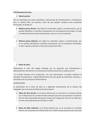 1.6) Elemento del costo
 Materia prima
Son los materiales que serán sometidos a operaciones de transformación o manufactura
para su cambio físico y/o químico, antes de que puedan venderse como productos
terminados. Se divide en:
•

Materia prima directa: Son todos los materiales sujetos a transformación, que se
pueden identificar o cuantificar plenamente con los productos terminados. Es todo
el material que forma parte del producto y que se va con el producto.

•

Materia prima indirecta: Son todos los materiales sujetos a transformación, que
no se pueden identificarlo cuantificar plenamente con los productos terminados,
es decir aquella q afectan el costo de la producción total.

 Mano de obra:
“Representa el valor del trabajo realizado por los operarios que directamente o
indirectamente intervienen en el proceso de transformación de la materia prima”.
Es el factor humano de la producción, sin cuya intervención no podría realizarse la
actividad manufacturera, independientemente del alto grado de desarrollo mecánico o
automático de los procesos transformativos.
CLASIFICACIÓN:
La clasificación de la mano de obra va a depender directamente de la relación del
trabajador con el proceso de fabricación del producto:
•

Mano de obra directa: es la fuerza laboral que se encuentra en contacto directo
con la fabricación de un determinado producto que tiene que producir la empresa.
Esta ha sido responsable del grueso manejo del trabajo por horas de las fábricas y
el costo más importante de controlar y medir.

•

Mano de Obra Indirecta: es la fuerza laboral que no se encuentra en contacto
directo con el proceso de la fabricación de un determinado producto que tiene que

 