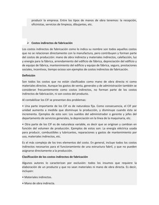 producir la empresa. Entre los tipos de manos de obra tenemos: la recepción,
oficinistas, servicios de limpieza, dibujantes, etc.

 Costos indirectos de fabricación
Los costos indirectos de fabricación como lo indica su nombre son todos aquellos costos
que no se relacionan directamente con la manufactura, pero contribuyen y forman parte
del costos de producción: mano de obra indirecta y materiales indirectos, calefacción, luz
y energía para la fábrica, arrendamiento del edificio de fábrica, depreciación del edificio y
de equipo de fábrica, mantenimiento del edificio y equipo de fábrica, seguro, prestaciones
sociales, incentivos, tiempo ocioso son ejemplos de costos indirectos de fabricación.
Definición
Son todos los costos que no están clasificados como mano de obra directa ni como
materiales directos. Aunque los gastos de venta, generales y de administración también se
consideran frecuentemente como costos indirectos, no forman parte de los costos
indirectos de fabricación, ni son costos del producto.
Al contabilizar los CIF se presentan dos problemas:
• Una parte importante de los CIF es de naturaleza fija. Como consecuencia, el CIF por
unidad aumenta a medida que disminuye la producción, y disminuye cuando ésta se
incrementa. Ejemplos de esto son: Los sueldos del administrador o gerente y jefes del
departamento de servicios generales, la depreciación en la línea de la maquinaria, etc.
• Otra parte de los CIF es de naturaleza variable, es decir que se originan y cambian en
función del volumen de producción. Ejemplos de estos son: La energía eléctrica usada
para producir, combustibles y lubricantes, reparaciones y gastos de mantenimiento por
uso, materiales indirectos, etc.
Es el más complejo de los tres elementos del costo. En general, incluye todos los costos
indirectos necesarios para el funcionamiento de una estructura fabril, y que no pueden
asignarse directamente a la producción.
Clasificación de los costos indirectos de fabricación
Algunos autores lo caracterizan por exclusión: todos los insumos que requiere la
elaboración de un producto y que no sean materiales ni mano de obra directa. Es decir,
incluyen:
• Materiales indirectos.
• Mano de obra indirecta.

 