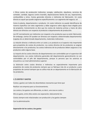 • Otros costos de producción indirectos: energía, calefacción, alquileres, servicios de
comedor, sanidad, seguros contra incendio, depreciaciones bienes de uso, reparaciones,
combustibles y otros. Costos generales directos e indirectos de fabricación. Un costo
directo es aquel que puede asignarse específicamente a un segmento del negocio, tal
Como la planta, departamento o producto. Un costo indirecto no puede identificarse de
manera específica con tales segmentos y debe asignarse sobre alguna base elegida para
tal propósito. Comúnmente se dice que los costos de materias primas y mano de obra
directa son directos con respecto al producto o departamento de producción.
Los CIF normalmente son indirectos con respecto a los productos que se están fabricando.
Sin embargo, ciertos CIF pueden ser directos con respecto a determinados departamentos
(capataz de un determinado departamento, materiales indirectos).
La relación directa o indirecta entre un costo y un producto es el aspecto más importante
para propósitos de costeo de productos. Los costos directos de los productos se asignan
directamente a los productos; los costos indirectos de los productos deben asignarse a los
productos sobre alguna base.
La mayoría de los costos directos de departamentos son controlables por el supervisor del
departamento. Los costos indirectos generales del departamento generalmente no son
controlables por el jefe del departamento, porque la persona que los autoriza se
encuentra a un nivel administrativo superior.
La distinción entre costos directos e indirectos es especialmente importante para
propósitos de costeo de productos siempre que se fabrique más de un producto y para
propósitos de control siempre que se utilice más de un departamento en la fabricación de
los productos.

1.7) COSTOS Y GASTOS
Costos y gastos son todos los desembolsos necesarios que tiene que
Realizar una empresa para su funcionamiento.
Los costos y los gastos son diferentes, es decir, una cosa es costo y
Otra es gasto, entre ellos existe una separación, básicamente los
Costos siempre este relacionados con producción y los gastos siempre
Con la administración.

Separación de los costos y los gastos

 