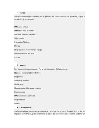  Costos:
Son los desembolsos causados por el proceso de fabricación de un producto, o por la
prestación de un servicio.

 Materias primas
 Mano de obra al destajo
 Salarios personal de planta
 Mercancías
 Servicios Públicos
 Fletes
 Depreciación maquinaria y equipo
 Arrendamiento del local
 Otros

 gastos:
Son los desembolsos causados Por la administración De la empresa.
 Salarios personal administrativo
 Papelería
 Correo y Teléfono
 Publicidad
 Depreciación Muebles y Enseres
 Vendedores
 Mantenimiento Vehículo
 Capacitación
 Otros
 Costos primos:
es el resultado de sumar la materia prima y el costo de la mano de obra directa. En las
empresas industriales, para determinar el costo de producción es necesario elaborar un

 